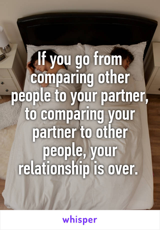 If you go from comparing other people to your partner, to comparing your partner to other people, your relationship is over. 