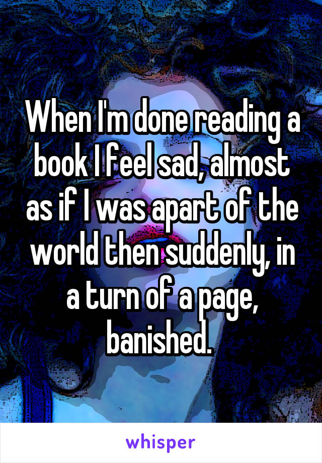 When I'm done reading a book I feel sad, almost as if I was apart of the world then suddenly, in a turn of a page, banished. 