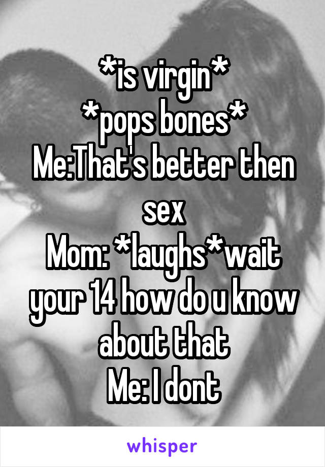 *is virgin*
*pops bones*
Me:That's better then sex
Mom: *laughs*wait your 14 how do u know about that
Me: I dont