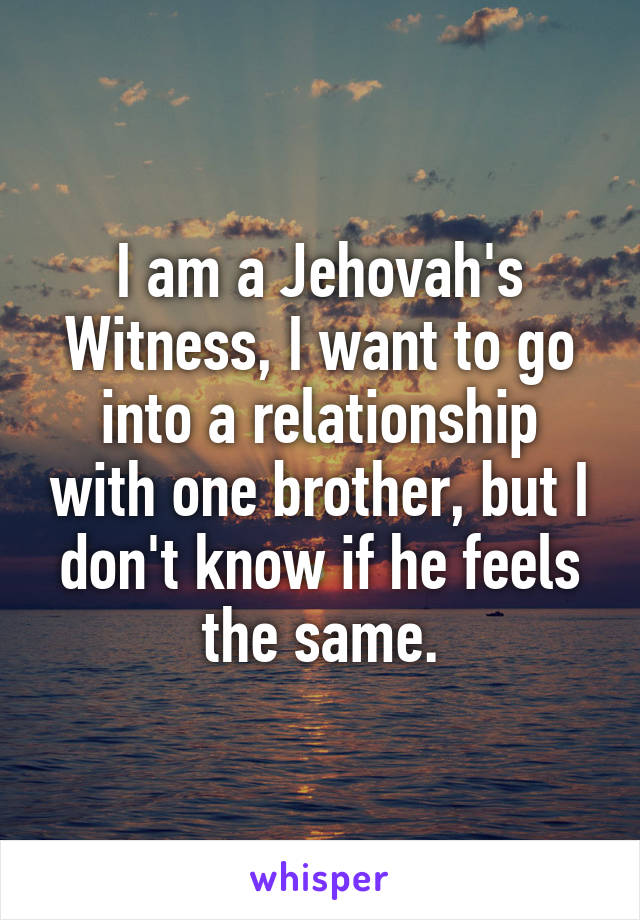 I am a Jehovah's Witness, I want to go into a relationship with one brother, but I don't know if he feels the same.
