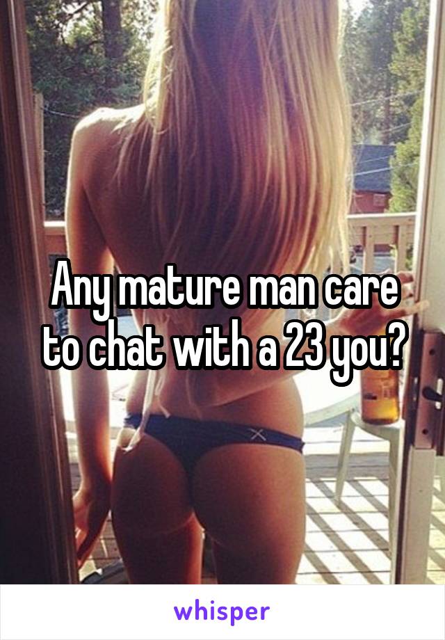 Any mature man care to chat with a 23 you?