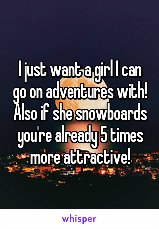 I just want a girl I can go on adventures with! Also if she snowboards you're already 5 times more attractive!