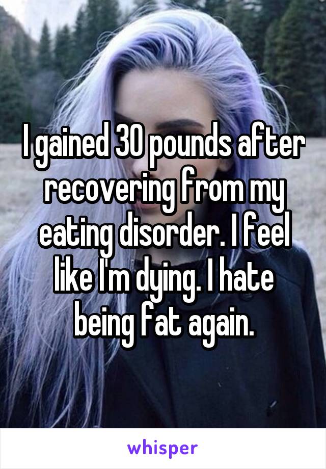 I gained 30 pounds after recovering from my eating disorder. I feel like I'm dying. I hate being fat again.