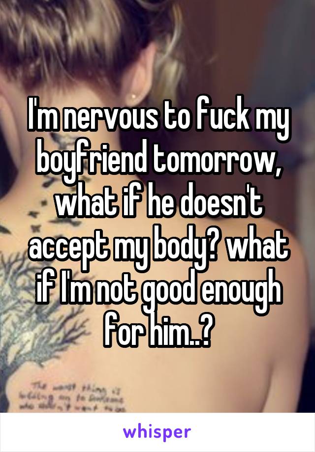 I'm nervous to fuck my boyfriend tomorrow, what if he doesn't accept my body? what if I'm not good enough for him..?