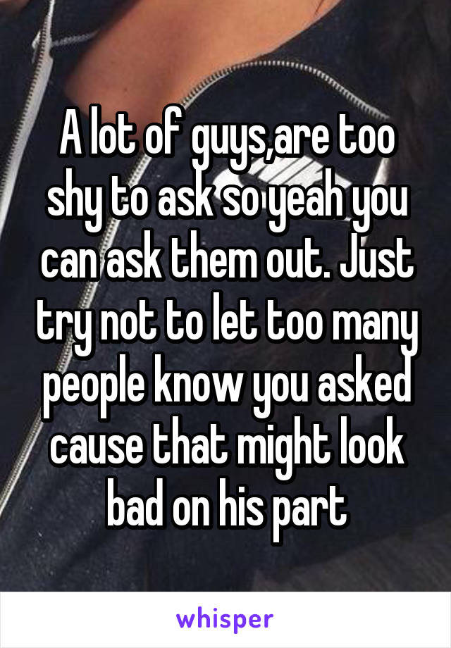 A lot of guys,are too shy to ask so yeah you can ask them out. Just try not to let too many people know you asked cause that might look bad on his part