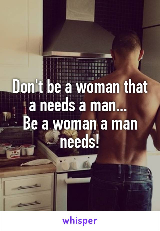 Don't be a woman that a needs a man... 
Be a woman a man needs!