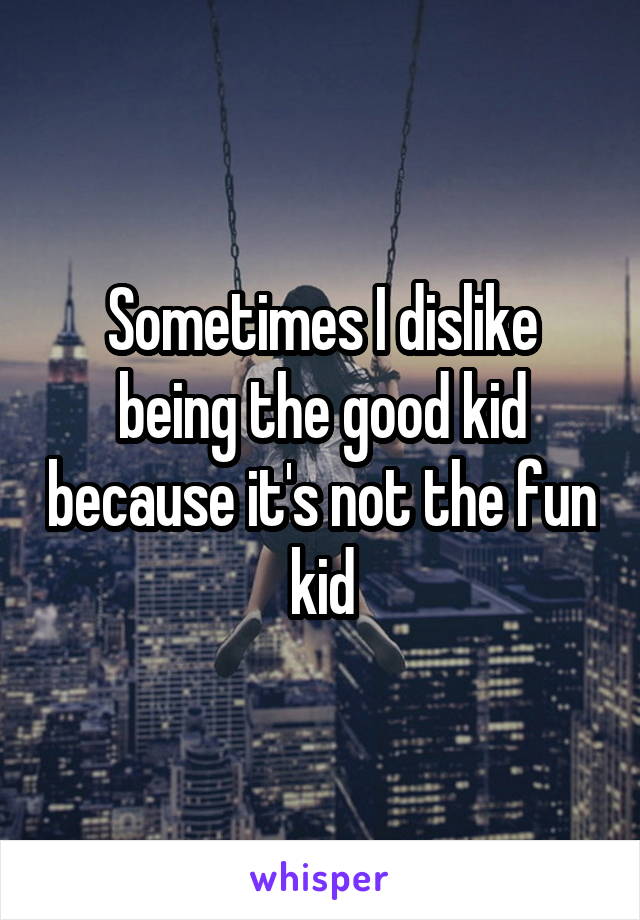 Sometimes I dislike being the good kid because it's not the fun kid