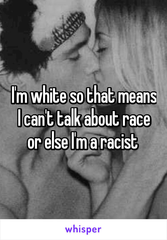 I'm white so that means I can't talk about race or else I'm a racist 