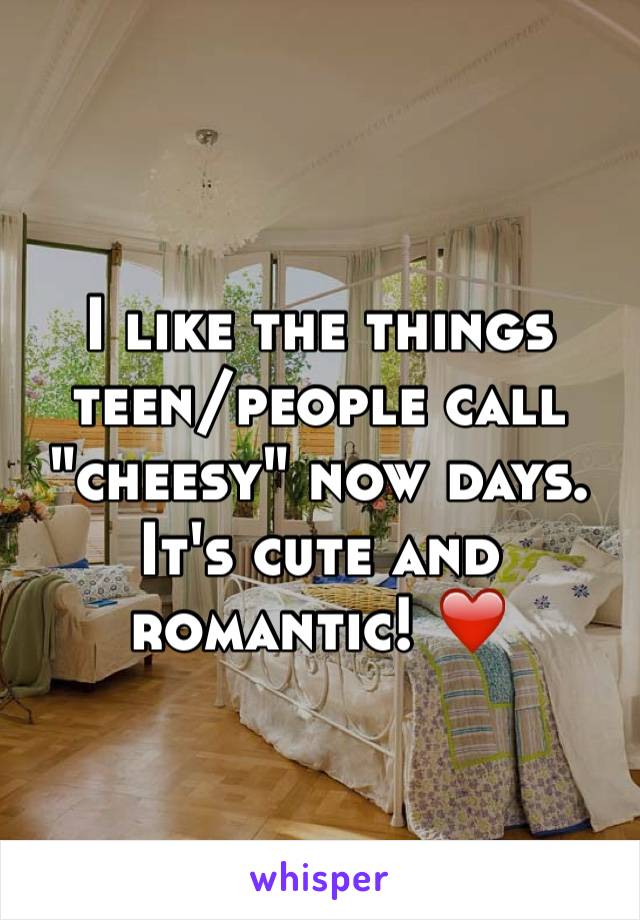 I like the things teen/people call "cheesy" now days. It's cute and romantic! ❤️