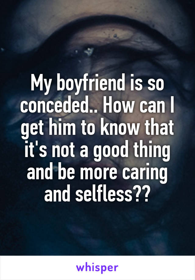 My boyfriend is so conceded.. How can I get him to know that it's not a good thing and be more caring and selfless??