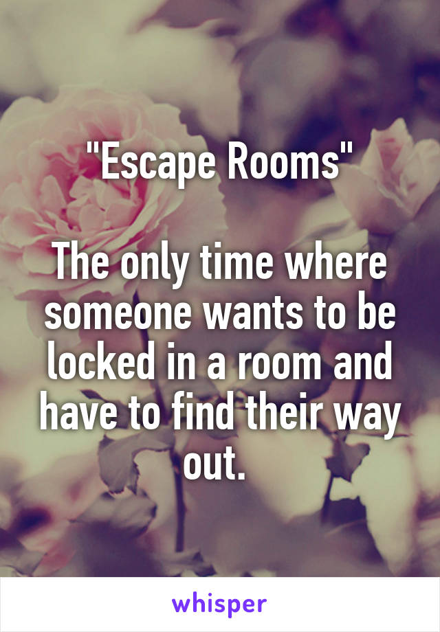 "Escape Rooms"

The only time where someone wants to be locked in a room and have to find their way out. 