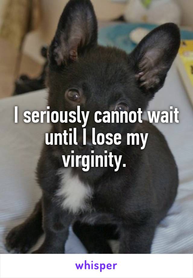 I seriously cannot wait until I lose my virginity. 