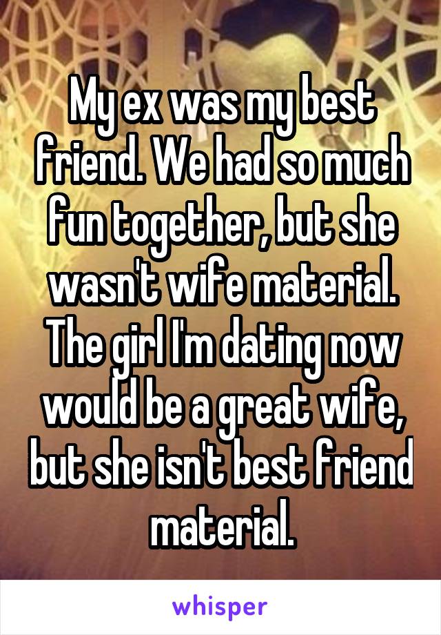 My ex was my best friend. We had so much fun together, but she wasn't wife material. The girl I'm dating now would be a great wife, but she isn't best friend material.