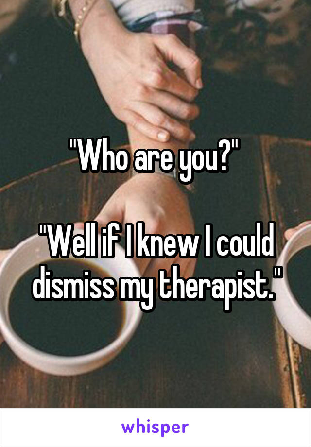 "Who are you?" 

"Well if I knew I could dismiss my therapist."