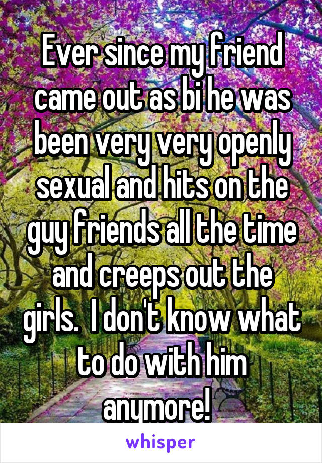 Ever since my friend came out as bi he was been very very openly sexual and hits on the guy friends all the time and creeps out the girls.  I don't know what to do with him anymore!  