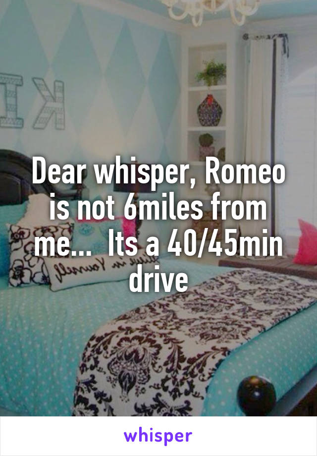 Dear whisper, Romeo is not 6miles from me...  Its a 40/45min drive