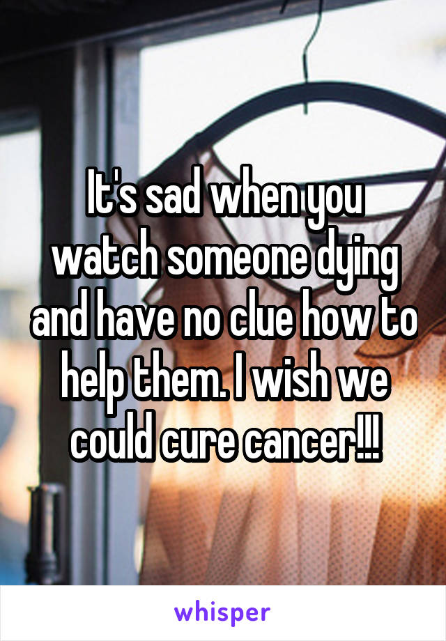 It's sad when you watch someone dying and have no clue how to help them. I wish we could cure cancer!!!