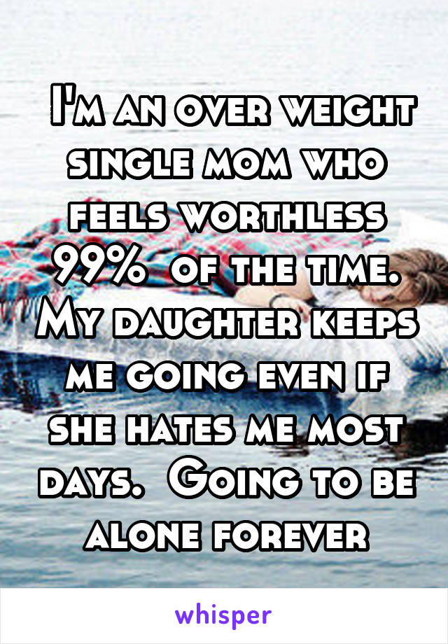  I'm an over weight single mom who feels worthless 99%  of the time. My daughter keeps me going even if she hates me most days.  Going to be alone forever