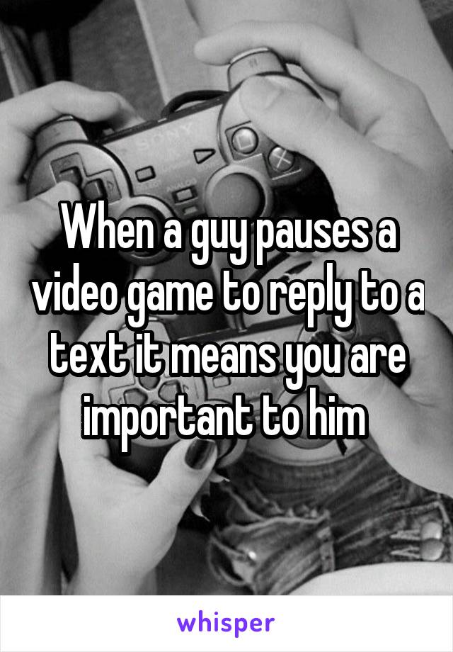 When a guy pauses a video game to reply to a text it means you are important to him 