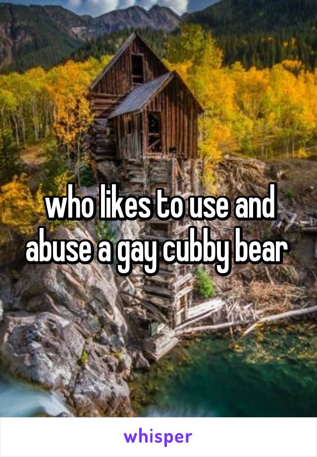 who likes to use and abuse a gay cubby bear 