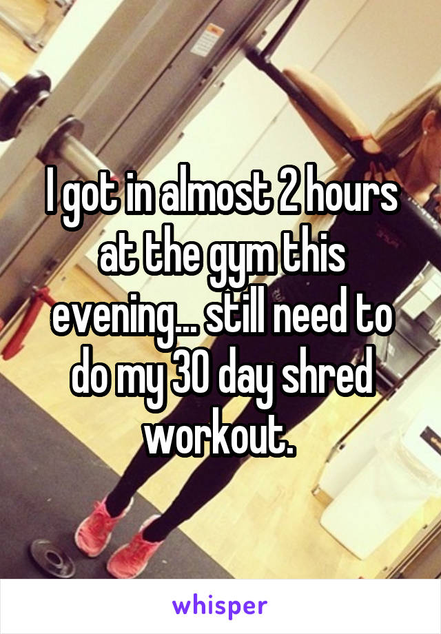 I got in almost 2 hours at the gym this evening... still need to do my 30 day shred workout. 