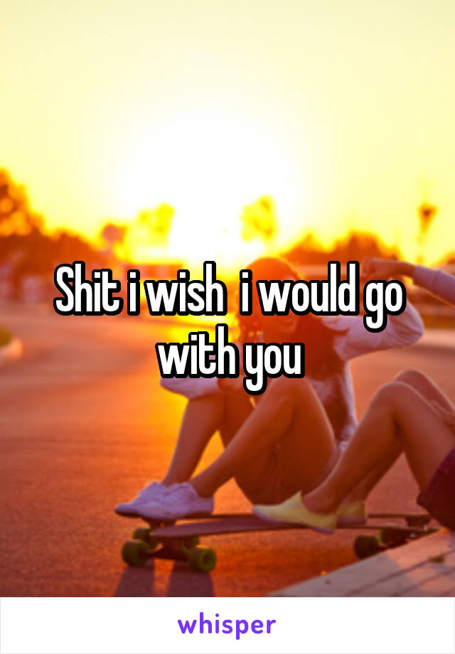 Shit i wish  i would go with you