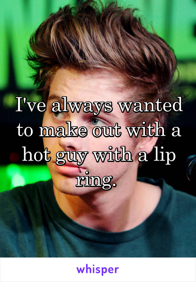 I've always wanted to make out with a hot guy with a lip ring. 