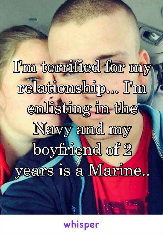 I'm terrified for my relationship... I'm enlisting in the Navy and my boyfriend of 2 years is a Marine..