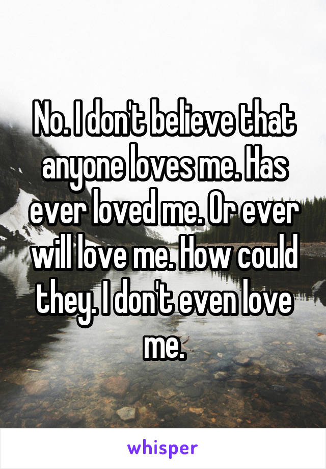 No. I don't believe that anyone loves me. Has ever loved me. Or ever will love me. How could they. I don't even love me.