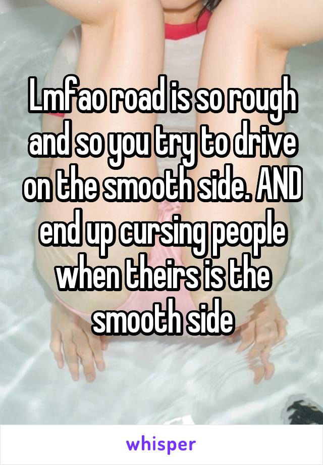 Lmfao road is so rough and so you try to drive on the smooth side. AND end up cursing people when theirs is the smooth side
