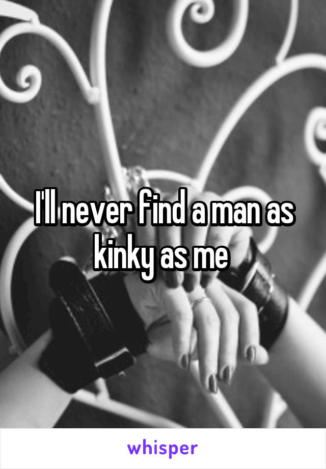 I'll never find a man as kinky as me 