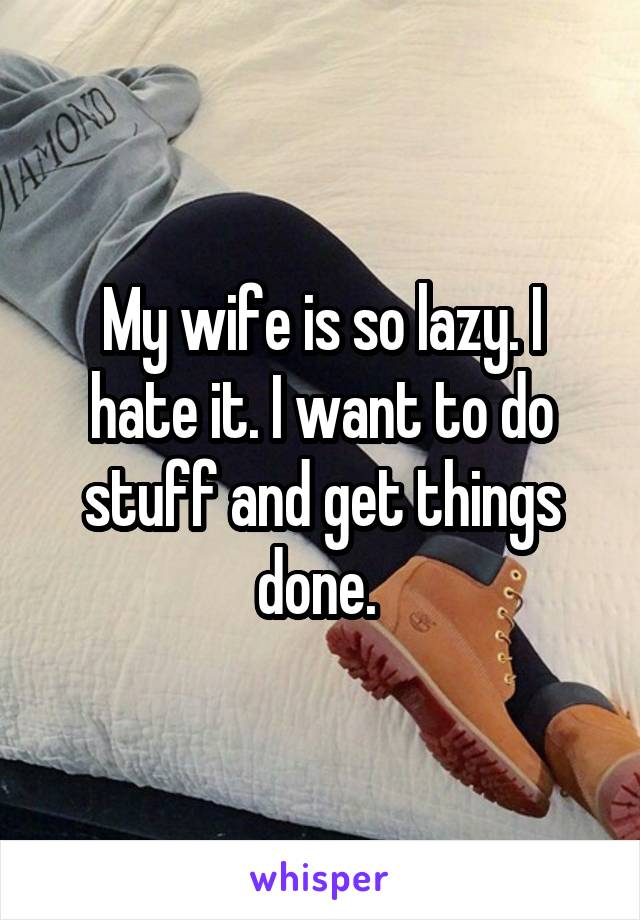 My wife is so lazy. I hate it. I want to do stuff and get things done. 