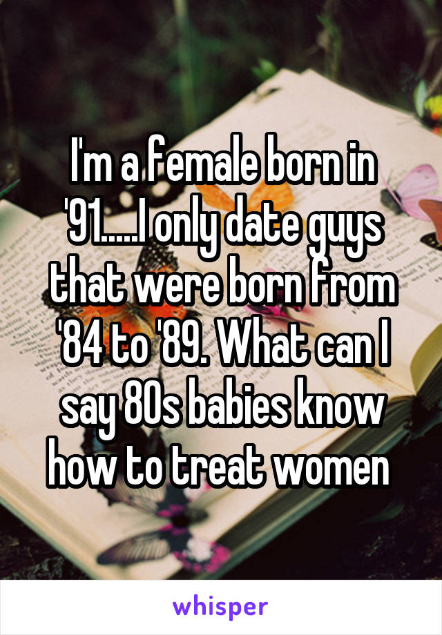 I'm a female born in '91.....I only date guys that were born from '84 to '89. What can I say 80s babies know how to treat women 