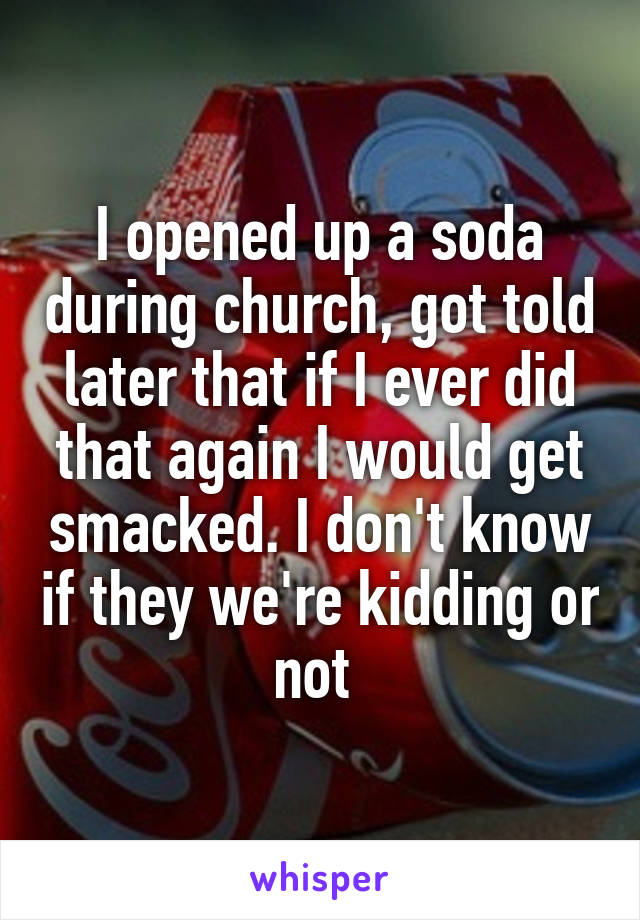 I opened up a soda during church, got told later that if I ever did that again I would get smacked. I don't know if they we're kidding or not 