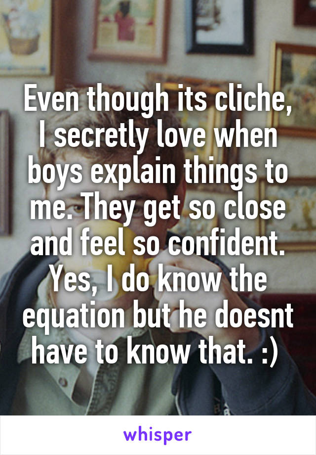 Even though its cliche, I secretly love when boys explain things to me. They get so close and feel so confident. Yes, I do know the equation but he doesnt have to know that. :) 