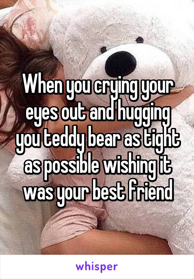 When you crying your eyes out and hugging you teddy bear as tight as possible wishing it was your best friend