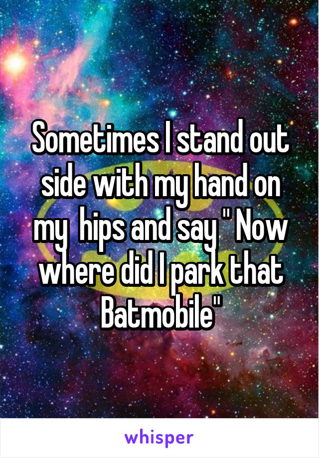 Sometimes I stand out side with my hand on my  hips and say " Now where did I park that Batmobile"