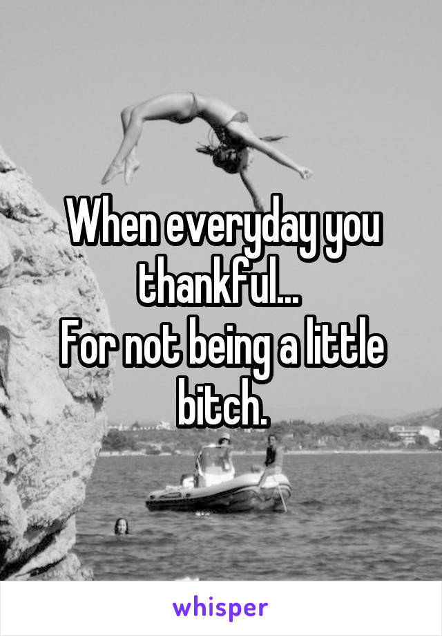 When everyday you thankful... 
For not being a little bitch.