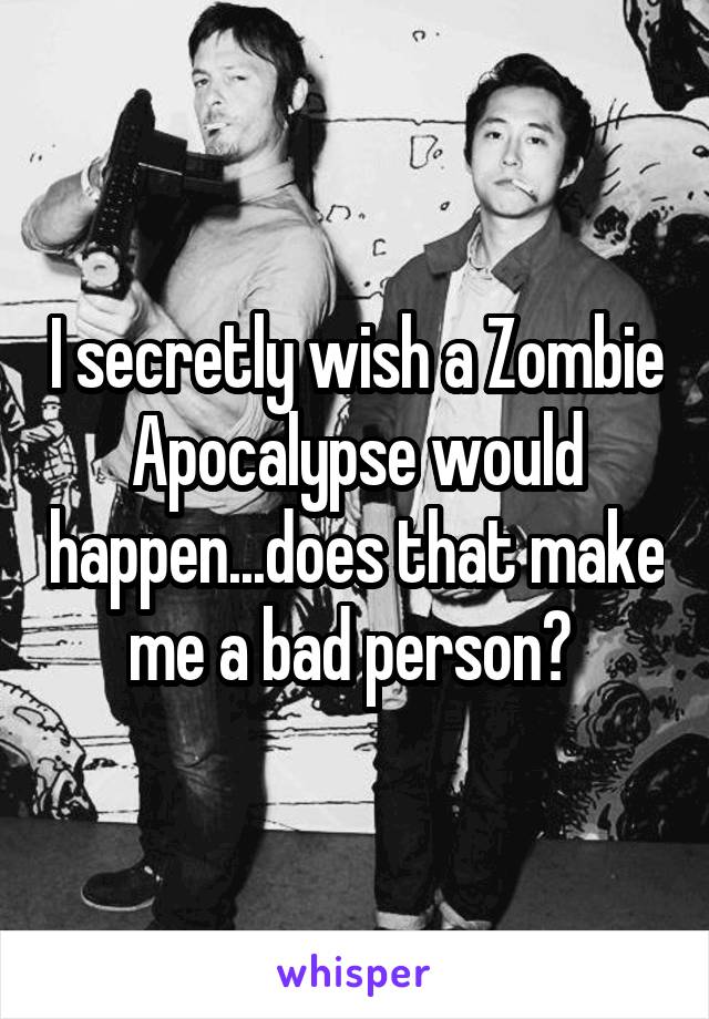 I secretly wish a Zombie Apocalypse would happen...does that make me a bad person? 