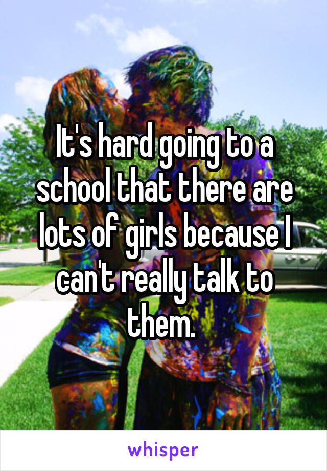 It's hard going to a school that there are lots of girls because I can't really talk to them. 