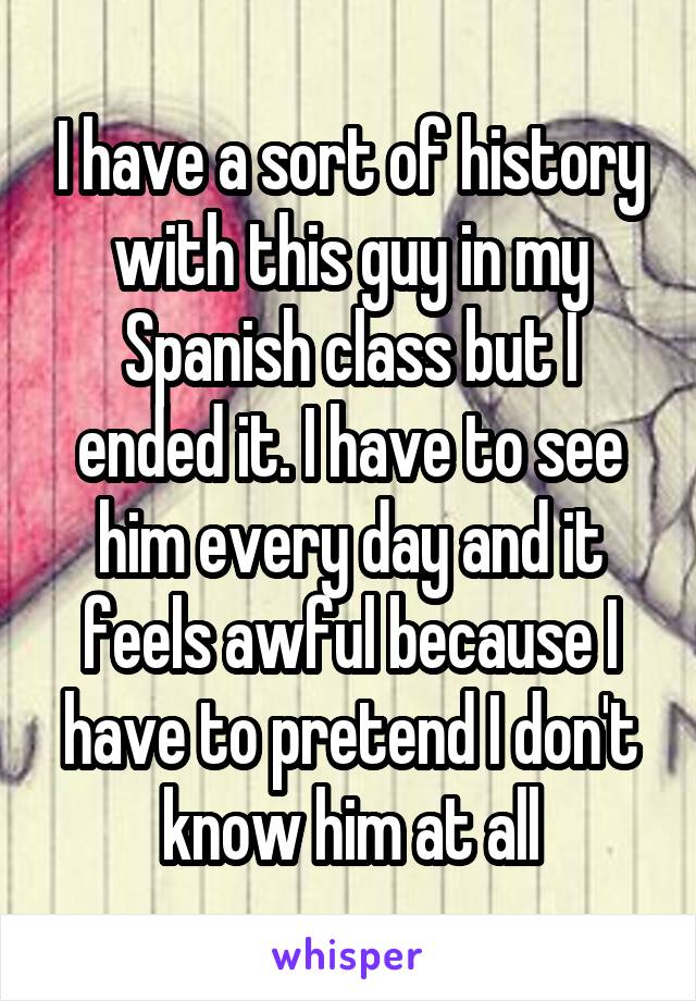 I have a sort of history with this guy in my Spanish class but I ended it. I have to see him every day and it feels awful because I have to pretend I don't know him at all