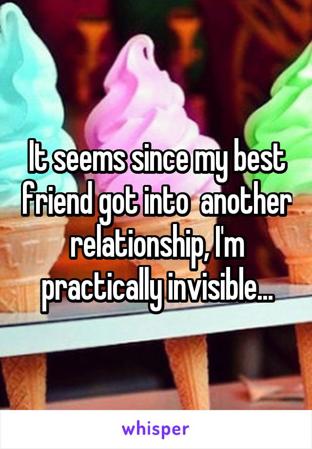 It seems since my best friend got into  another relationship, I'm practically invisible...
