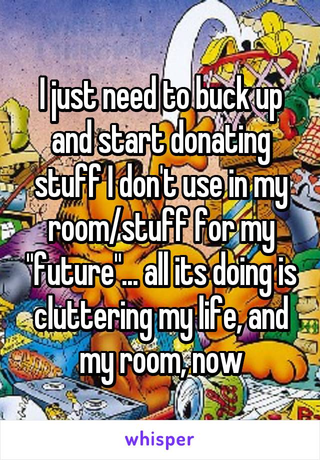 I just need to buck up and start donating stuff I don't use in my room/stuff for my "future"... all its doing is cluttering my life, and my room, now