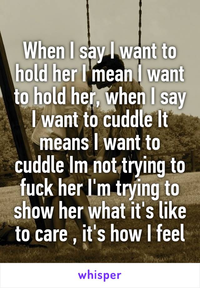 When I say I want to hold her I mean I want to hold her, when I say I want to cuddle It means I want to cuddle Im not trying to fuck her I'm trying to show her what it's like to care , it's how I feel