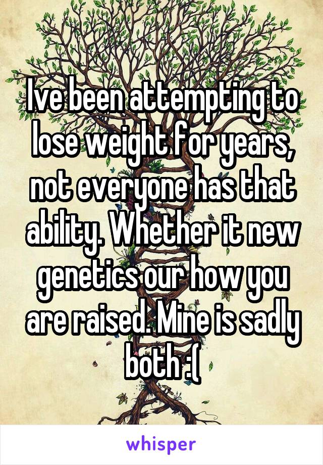 Ive been attempting to lose weight for years, not everyone has that ability. Whether it new genetics our how you are raised. Mine is sadly both :(