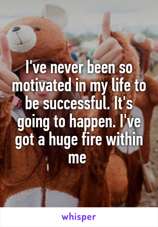 I've never been so motivated in my life to be successful. It's going to happen. I've got a huge fire within me 