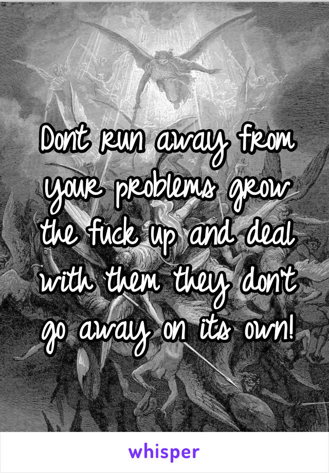 Dont run away from your problems grow the fuck up and deal with them they don't go away on its own!
