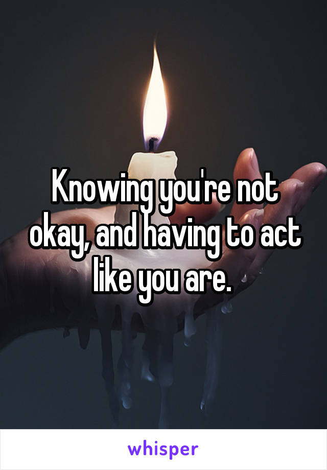 Knowing you're not okay, and having to act like you are. 