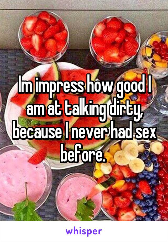 Im impress how good I am at talking dirty, because I never had sex before. 