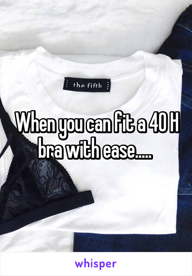 When you can fit a 40 H bra with ease..... 